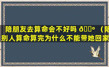 陪朋友去算命会不好吗 🐺 （陪别人算命算完为什么不能带她回家）